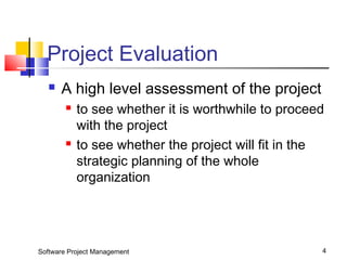 Project Evaluation 
 A high level assessment of the project 
 to see whether it is worthwhile to proceed 
with the project 
 to see whether the project will fit in the 
strategic planning of the whole 
organization 
Software Project Management 4 
 
