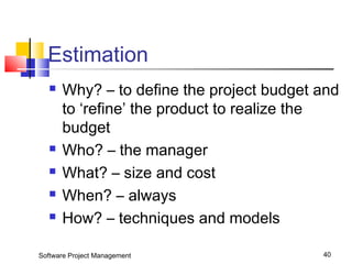 Estimation 
 Why? – to define the project budget and 
to ‘refine’ the product to realize the 
budget 
 Who? – the manager 
 What? – size and cost 
 When? – always 
 How? – techniques and models 
Software Project Management 40 
 