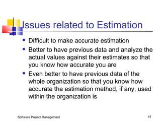 Issues related to Estimation 
 Difficult to make accurate estimation 
 Better to have previous data and analyze the 
actual values against their estimates so that 
you know how accurate you are 
 Even better to have previous data of the 
whole organization so that you know how 
accurate the estimation method, if any, used 
within the organization is 
Software Project Management 41 
 