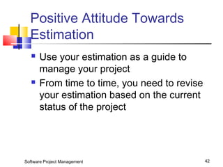 Positive Attitude Towards 
Estimation 
 Use your estimation as a guide to 
manage your project 
 From time to time, you need to revise 
your estimation based on the current 
status of the project 
Software Project Management 42 
 