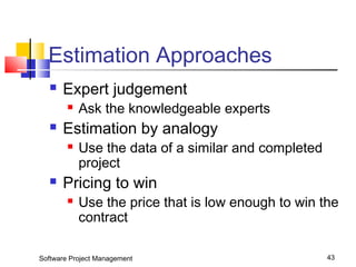 Estimation Approaches 
 Expert judgement 
 Ask the knowledgeable experts 
 Estimation by analogy 
 Use the data of a similar and completed 
project 
 Pricing to win 
 Use the price that is low enough to win the 
contract 
Software Project Management 43 
 