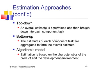 Estimation Approaches 
(cont’d) 
 Top-down 
 An overall estimate is determined and then broken 
down into each component task 
 Bottom-up 
 The estimates of each component task are 
aggregated to form the overall estimate 
 Algorithmic model 
 Estimation is based on the characteristics of the 
product and the development environment. 
Software Project Management 44 
 