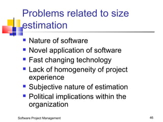 Problems related to size 
estimation 
 Nature of software 
 Novel application of software 
 Fast changing technology 
 Lack of homogeneity of project 
experience 
 Subjective nature of estimation 
 Political implications within the 
organization 
Software Project Management 46 
 