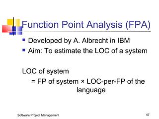 Function Point Analysis (FPA) 
 Developed by A. Albrecht in IBM 
 Aim: To estimate the LOC of a system 
LOC of system 
= FP of system × LOC-per-FP of the 
language 
Software Project Management 47 
 