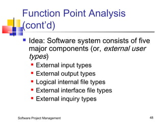 Function Point Analysis 
(cont’d) 
 Idea: Software system consists of five 
major components (or, external user 
types) 
 External input types 
 External output types 
 Logical internal file types 
 External interface file types 
 External inquiry types 
Software Project Management 48 
 