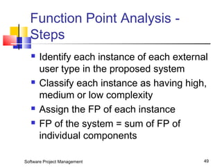 Function Point Analysis - 
Steps 
 Identify each instance of each external 
user type in the proposed system 
 Classify each instance as having high, 
medium or low complexity 
 Assign the FP of each instance 
 FP of the system = sum of FP of 
individual components 
Software Project Management 49 
 