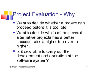 Project Evaluation - Why 
 Want to decide whether a project can 
proceed before it is too late 
 Want to decide which of the several 
alternative projects has a better 
success rate, a higher turnover, a 
higher ... 
 Is it desirable to carry out the 
development and operation of the 
software system? 
Software Project Management 5 
 