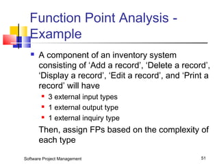 Function Point Analysis - 
Example 
 A component of an inventory system 
consisting of ‘Add a record’, ‘Delete a record’, 
‘Display a record’, ‘Edit a record’, and ‘Print a 
record’ will have 
 3 external input types 
 1 external output type 
 1 external inquiry type 
Then, assign FPs based on the complexity of 
each type 
Software Project Management 51 
 