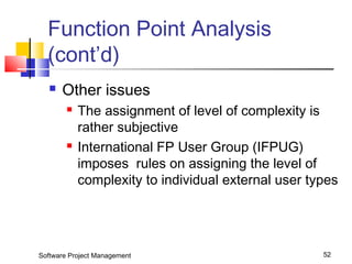 Function Point Analysis 
(cont’d) 
 Other issues 
 The assignment of level of complexity is 
rather subjective 
 International FP User Group (IFPUG) 
imposes rules on assigning the level of 
complexity to individual external user types 
Software Project Management 52 
 