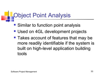 Object Point Analysis 
 Similar to function point analysis 
 Used on 4GL development projects 
 Takes account of features that may be 
more readily identifiable if the system is 
built on high-level application building 
tools 
Software Project Management 53 
 