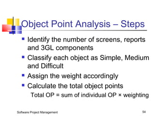 Object Point Analysis – Steps 
 Identify the number of screens, reports 
and 3GL components 
 Classify each object as Simple, Medium 
and Difficult 
 Assign the weight accordingly 
 Calculate the total object points 
Total OP = sum of individual OP × weighting 
Software Project Management 54 
 