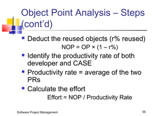 Object Point Analysis – Steps 
(cont’d) 
 Deduct the reused objects (r% reused) 
NOP = OP × (1 – r%) 
 Identify the productivity rate of both 
developer and CASE 
 Productivity rate = average of the two 
PRs 
 Calculate the effort 
Effort = NOP / Productivity Rate 
Software Project Management 55 
 
