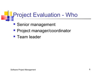 Project Evaluation - Who 
 Senior management 
 Project manager/coordinator 
 Team leader 
Software Project Management 6 
 