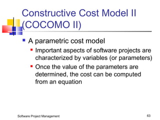 Constructive Cost Model II 
(COCOMO II) 
 A parametric cost model 
 Important aspects of software projects are 
characterized by variables (or parameters) 
 Once the value of the parameters are 
determined, the cost can be computed 
from an equation 
Software Project Management 63 
 