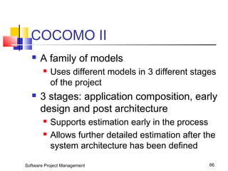 COCOMO II 
 A family of models 
 Uses different models in 3 different stages 
of the project 
 3 stages: application composition, early 
design and post architecture 
 Supports estimation early in the process 
 Allows further detailed estimation after the 
system architecture has been defined 
Software Project Management 66 
 