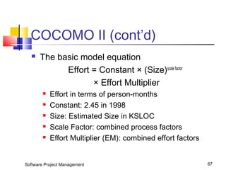 COCOMO II (cont’d) 
 The basic model equation 
Effort = Constant × (Size)scale factor 
× Effort Multiplier 
 Effort in terms of person-months 
 Constant: 2.45 in 1998 
 Size: Estimated Size in KSLOC 
 Scale Factor: combined process factors 
 Effort Multiplier (EM): combined effort factors 
Software Project Management 67 
 