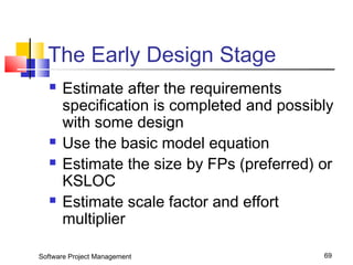 The Early Design Stage 
 Estimate after the requirements 
specification is completed and possibly 
with some design 
 Use the basic model equation 
 Estimate the size by FPs (preferred) or 
KSLOC 
 Estimate scale factor and effort 
multiplier 
Software Project Management 69 
 