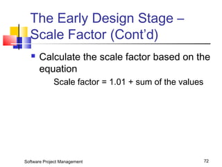 The Early Design Stage – 
Scale Factor (Cont’d) 
 Calculate the scale factor based on the 
equation 
Scale factor = 1.01 + sum of the values 
Software Project Management 72 
 