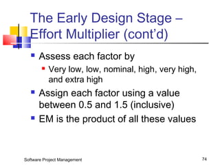 The Early Design Stage – 
Effort Multiplier (cont’d) 
 Assess each factor by 
 Very low, low, nominal, high, very high, 
and extra high 
 Assign each factor using a value 
between 0.5 and 1.5 (inclusive) 
 EM is the product of all these values 
Software Project Management 74 
 