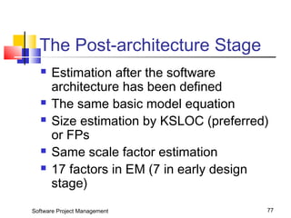 The Post-architecture Stage 
 Estimation after the software 
architecture has been defined 
 The same basic model equation 
 Size estimation by KSLOC (preferred) 
or FPs 
 Same scale factor estimation 
 17 factors in EM (7 in early design 
stage) 
Software Project Management 77 
 