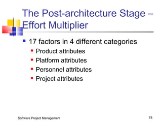 The Post-architecture Stage – 
Effort Multiplier 
 17 factors in 4 different categories 
 Product attributes 
 Platform attributes 
 Personnel attributes 
 Project attributes 
Software Project Management 78 
 