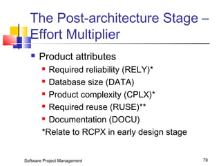The Post-architecture Stage – 
Effort Multiplier 
 Product attributes 
 Required reliability (RELY)* 
 Database size (DATA) 
 Product complexity (CPLX)* 
 Required reuse (RUSE)** 
 Documentation (DOCU) 
*Relate to RCPX in early design stage 
Software Project Management 79 
 