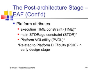 The Post-architecture Stage – 
EAF (Cont’d) 
 Platform attributes 
 execution TIME constraint (TIME)* 
 main STORage constraint (STOR)* 
 Platform VOLatility (PVOL)* 
*Related to Platform DIFficulty (PDIF) in 
early design stage 
Software Project Management 80 
 
