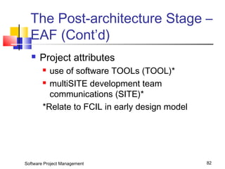 The Post-architecture Stage – 
EAF (Cont’d) 
 Project attributes 
 use of software TOOLs (TOOL)* 
 multiSITE development team 
communications (SITE)* 
*Relate to FCIL in early design model 
Software Project Management 82 
 