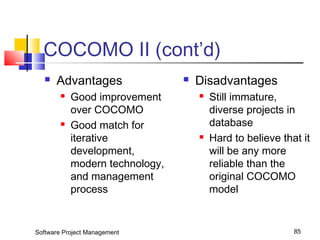 COCOMO II (cont’d) 
 Advantages 
 Good improvement 
over COCOMO 
 Good match for 
iterative 
development, 
modern technology, 
and management 
process 
 Disadvantages 
 Still immature, 
diverse projects in 
database 
 Hard to believe that it 
will be any more 
reliable than the 
original COCOMO 
model 
Software Project Management 85 
 