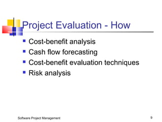 Project Evaluation - How 
 Cost-benefit analysis 
 Cash flow forecasting 
 Cost-benefit evaluation techniques 
 Risk analysis 
Software Project Management 9 
 