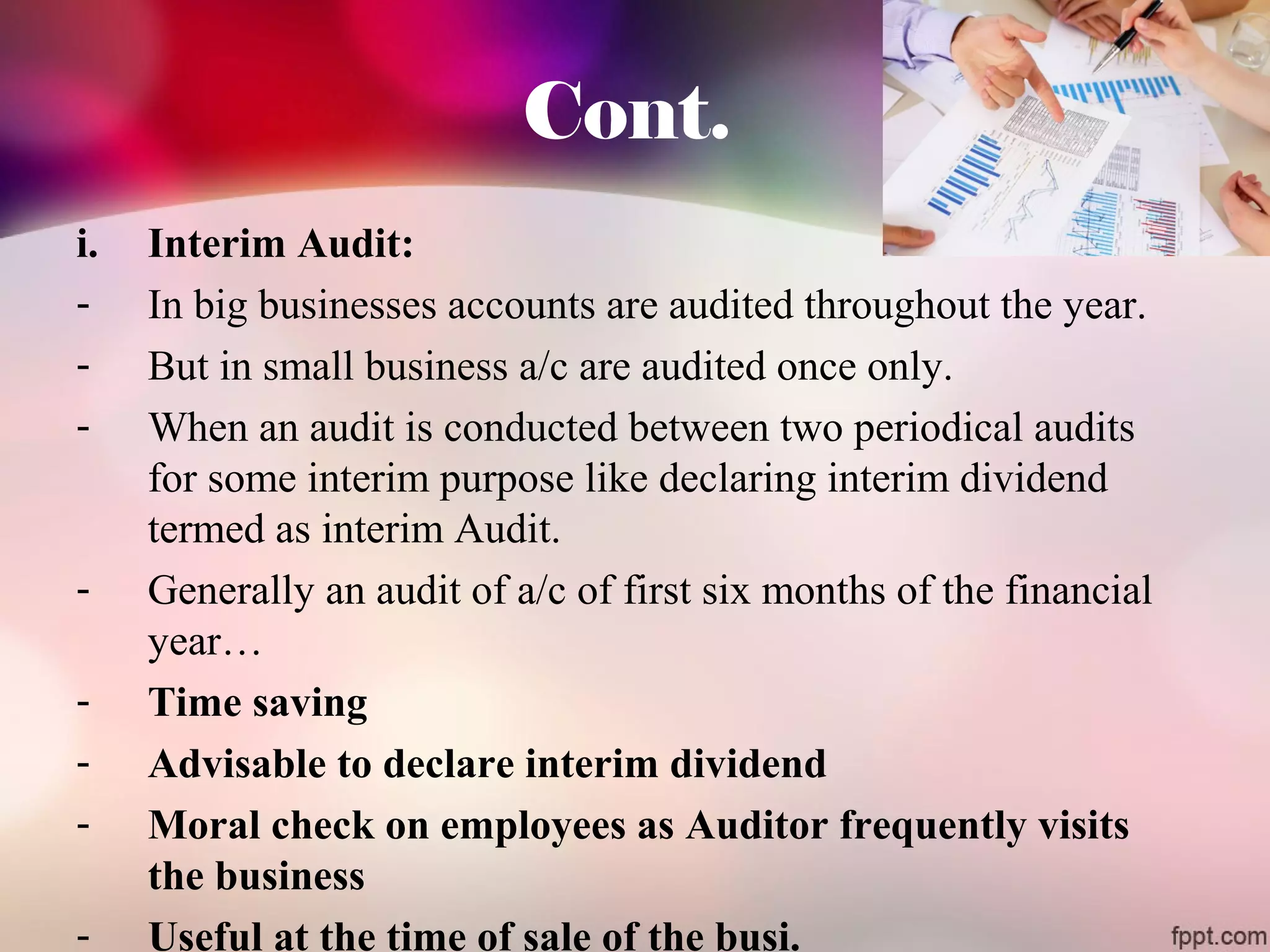Cont. 
i. Interim Audit: 
- In big businesses accounts are audited throughout the year. 
- But in small business a/c are audited once only. 
- When an audit is conducted between two periodical audits 
for some interim purpose like declaring interim dividend 
termed as interim Audit. 
- Generally an audit of a/c of first six months of the financial 
year… 
- Time saving 
- Advisable to declare interim dividend 
- Moral check on employees as Auditor frequently visits 
the business 
- Useful at the time of sale of the busi. 
 