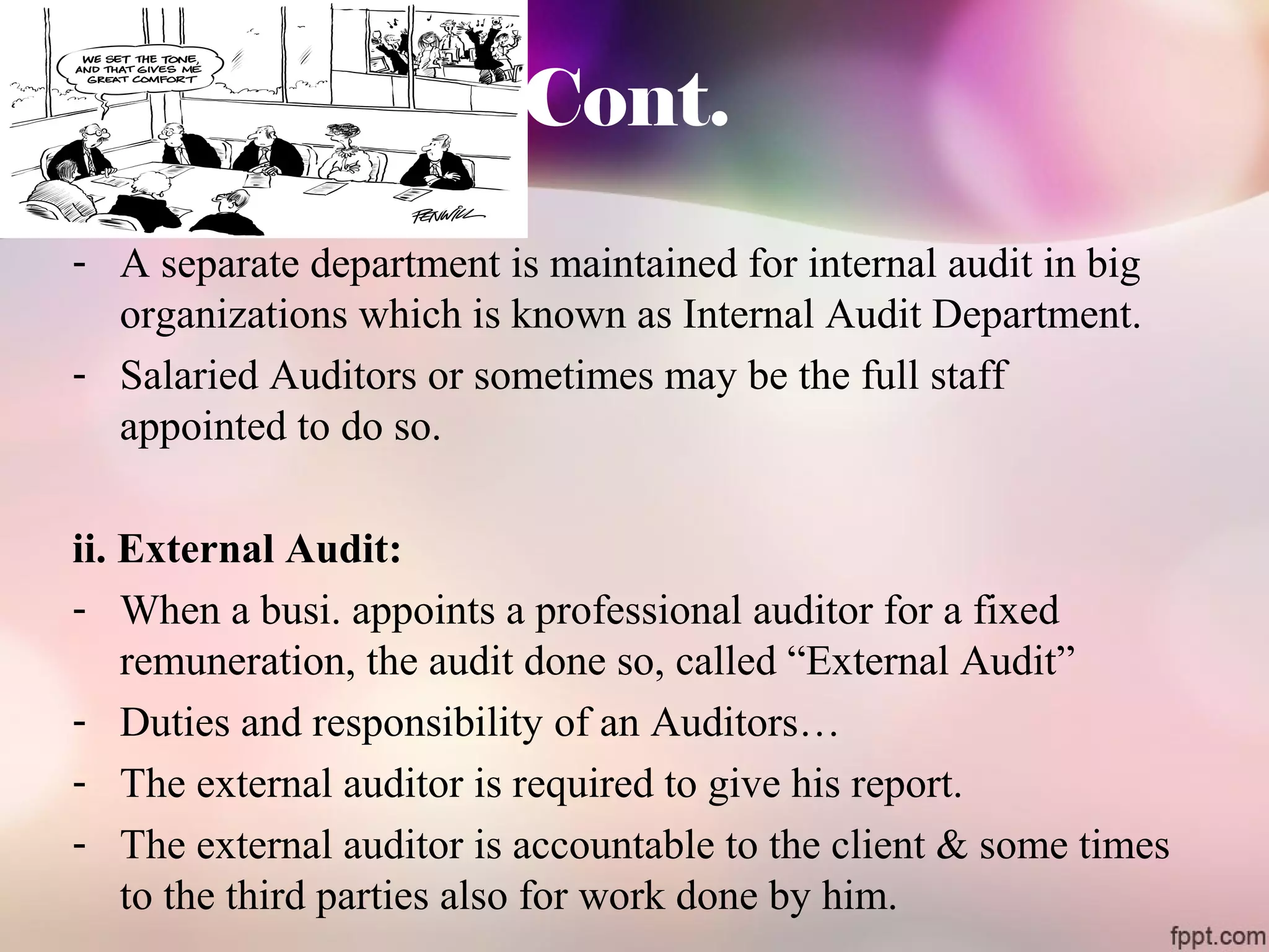 Cont. 
- A separate department is maintained for internal audit in big 
organizations which is known as Internal Audit Department. 
- Salaried Auditors or sometimes may be the full staff 
appointed to do so. 
ii. External Audit: 
- When a busi. appoints a professional auditor for a fixed 
remuneration, the audit done so, called “External Audit” 
- Duties and responsibility of an Auditors… 
- The external auditor is required to give his report. 
- The external auditor is accountable to the client & some times 
to the third parties also for work done by him. 
 