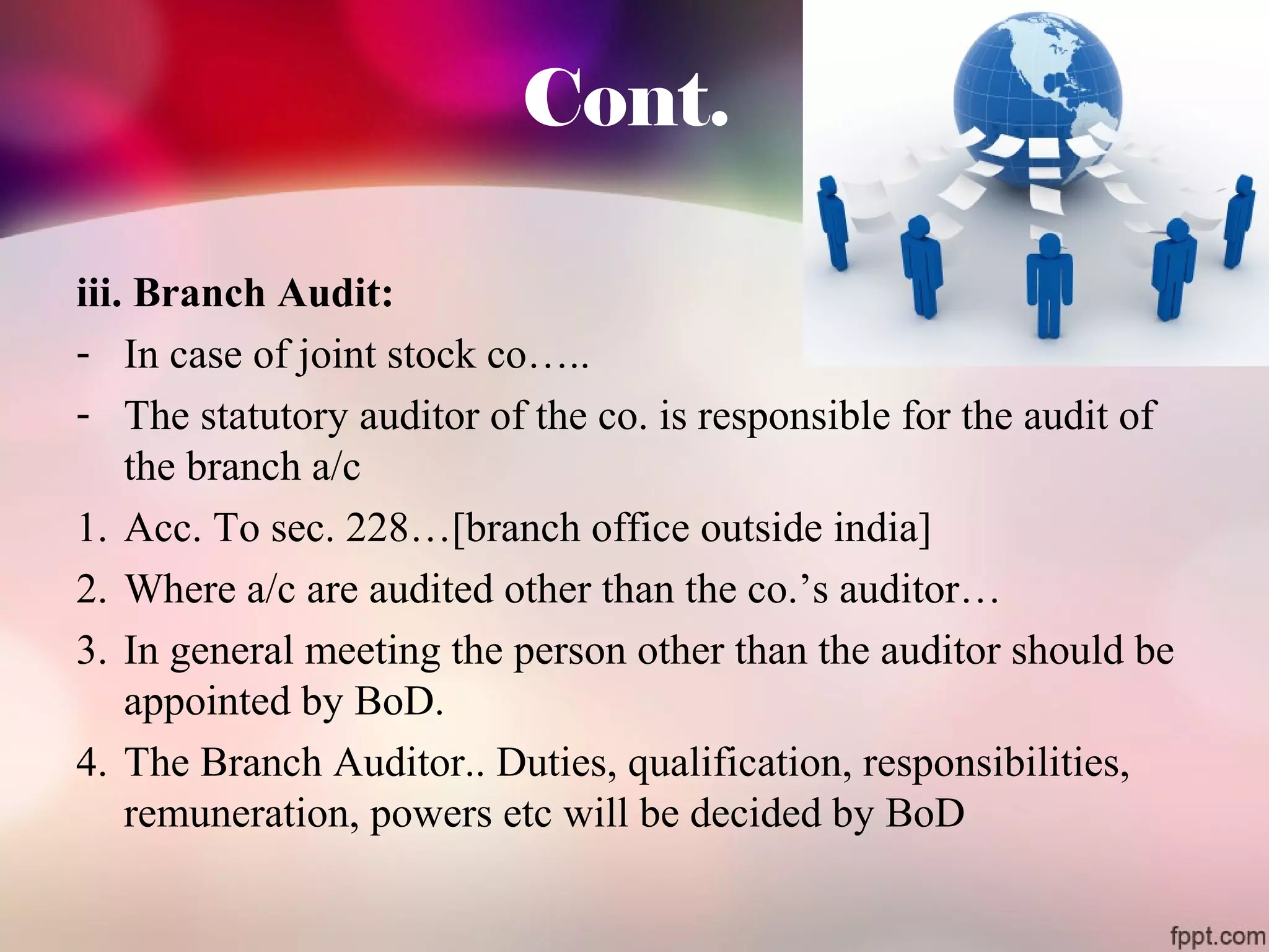 Cont. 
iii. Branch Audit: 
- In case of joint stock co….. 
- The statutory auditor of the co. is responsible for the audit of 
the branch a/c 
1. Acc. To sec. 228…[branch office outside india] 
2. Where a/c are audited other than the co.’s auditor… 
3. In general meeting the person other than the auditor should be 
appointed by BoD. 
4. The Branch Auditor.. Duties, qualification, responsibilities, 
remuneration, powers etc will be decided by BoD 
 