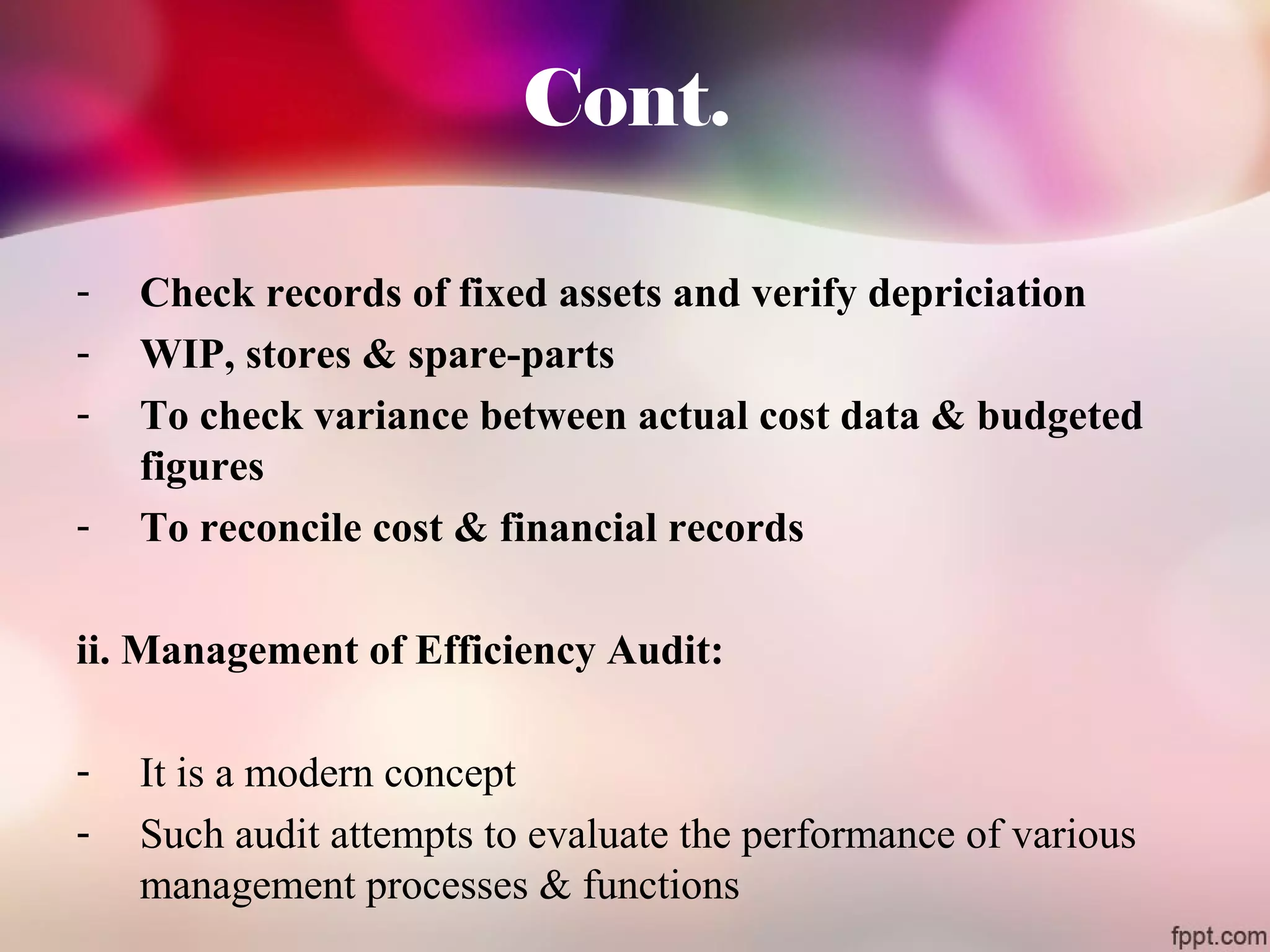 Cont. 
- Check records of fixed assets and verify depriciation 
- WIP, stores & spare-parts 
- To check variance between actual cost data & budgeted 
figures 
- To reconcile cost & financial records 
ii. Management of Efficiency Audit: 
- It is a modern concept 
- Such audit attempts to evaluate the performance of various 
management processes & functions 
 