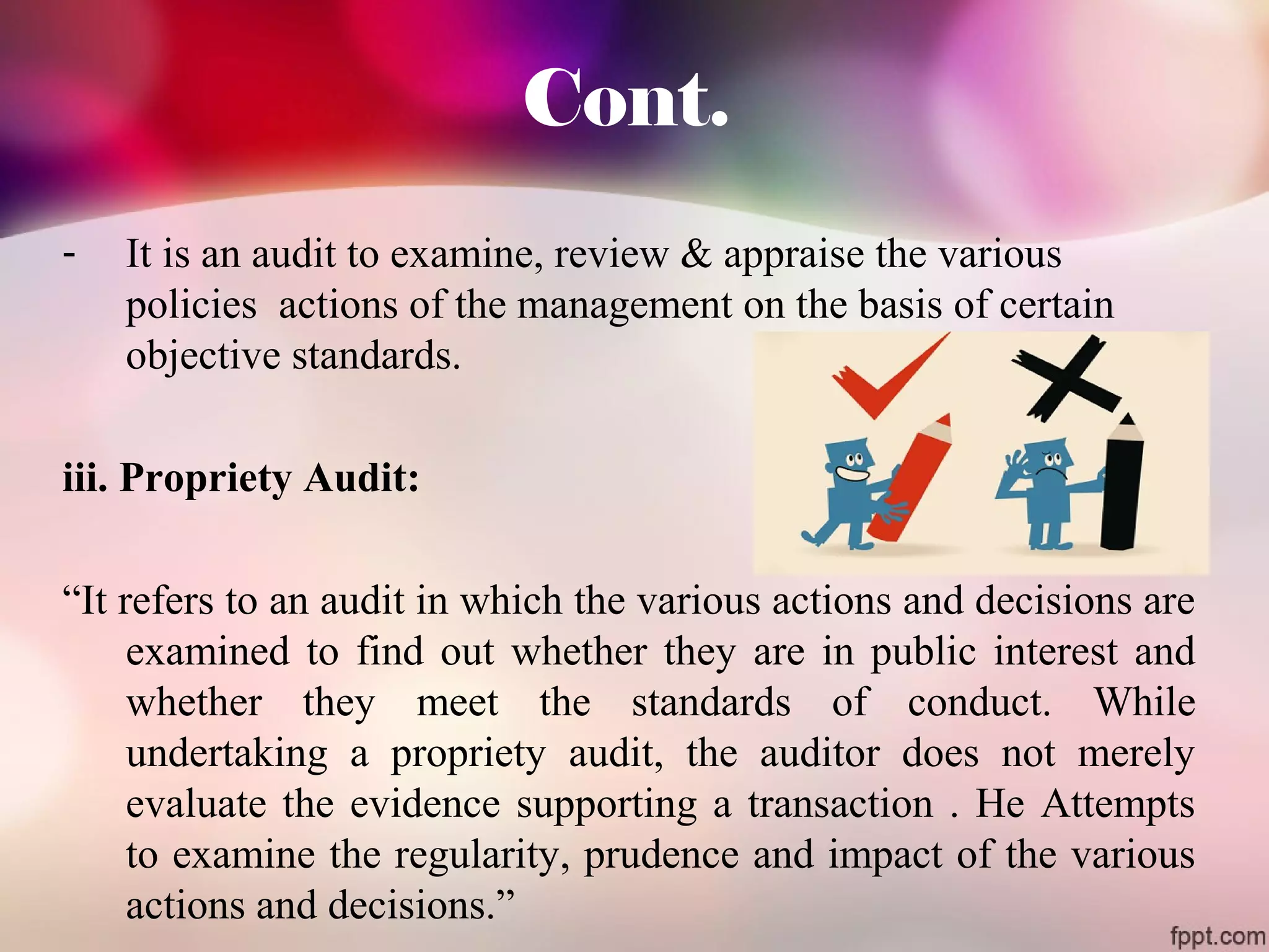 Cont. 
- It is an audit to examine, review & appraise the various 
policies actions of the management on the basis of certain 
objective standards. 
iii. Propriety Audit: 
“It refers to an audit in which the various actions and decisions are 
examined to find out whether they are in public interest and 
whether they meet the standards of conduct. While 
undertaking a propriety audit, the auditor does not merely 
evaluate the evidence supporting a transaction . He Attempts 
to examine the regularity, prudence and impact of the various 
actions and decisions.” 
 