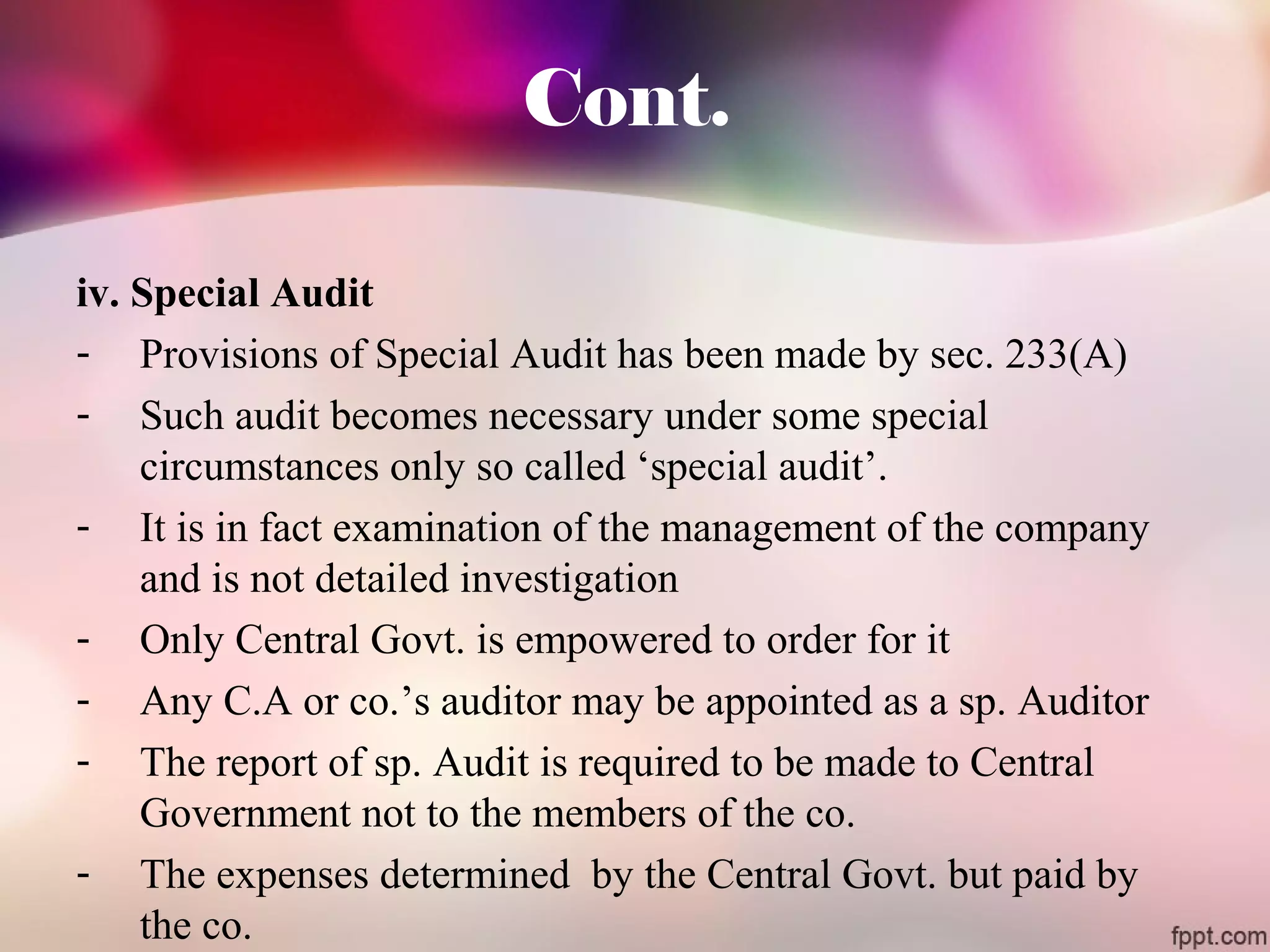 Cont. 
iv. Special Audit 
- Provisions of Special Audit has been made by sec. 233(A) 
- Such audit becomes necessary under some special 
circumstances only so called ‘special audit’. 
- It is in fact examination of the management of the company 
and is not detailed investigation 
- Only Central Govt. is empowered to order for it 
- Any C.A or co.’s auditor may be appointed as a sp. Auditor 
- The report of sp. Audit is required to be made to Central 
Government not to the members of the co. 
- The expenses determined by the Central Govt. but paid by 
the co. 
 