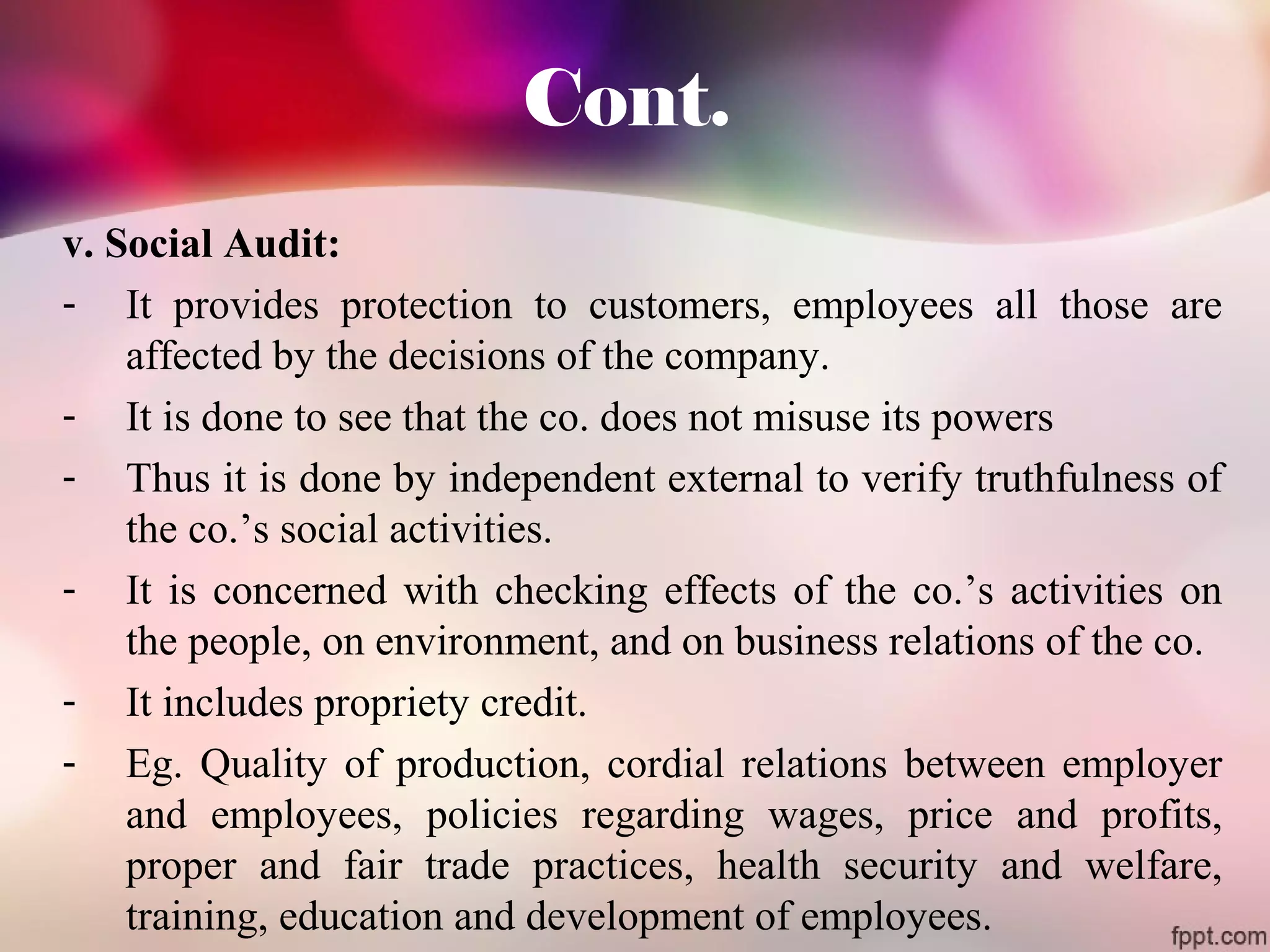 Cont. 
v. Social Audit: 
- It provides protection to customers, employees all those are 
affected by the decisions of the company. 
- It is done to see that the co. does not misuse its powers 
- Thus it is done by independent external to verify truthfulness of 
the co.’s social activities. 
- It is concerned with checking effects of the co.’s activities on 
the people, on environment, and on business relations of the co. 
- It includes propriety credit. 
- Eg. Quality of production, cordial relations between employer 
and employees, policies regarding wages, price and profits, 
proper and fair trade practices, health security and welfare, 
training, education and development of employees. 
 