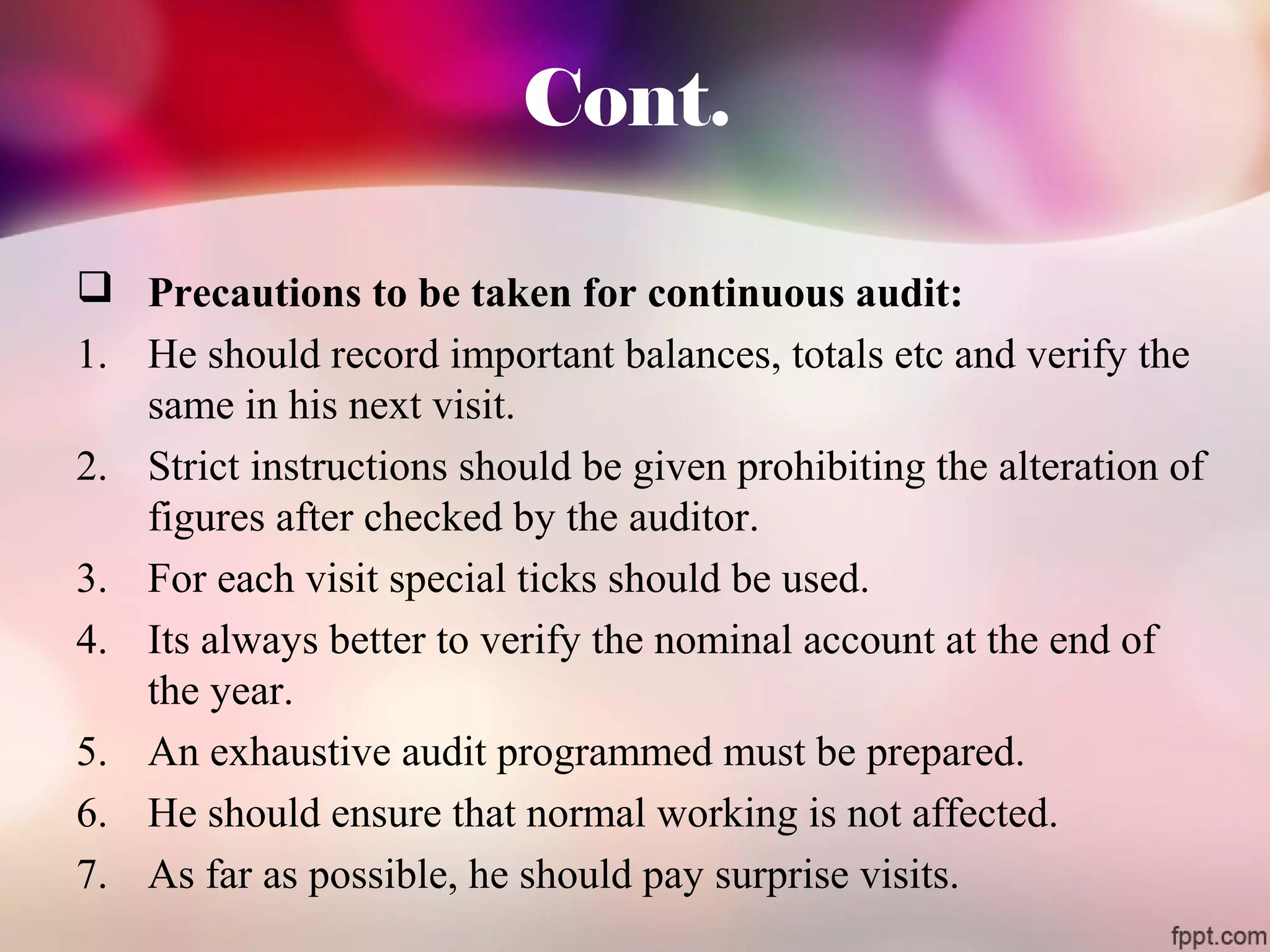 Cont. 
 Precautions to be taken for continuous audit: 
1. He should record important balances, totals etc and verify the 
same in his next visit. 
2. Strict instructions should be given prohibiting the alteration of 
figures after checked by the auditor. 
3. For each visit special ticks should be used. 
4. Its always better to verify the nominal account at the end of 
the year. 
5. An exhaustive audit programmed must be prepared. 
6. He should ensure that normal working is not affected. 
7. As far as possible, he should pay surprise visits. 
 