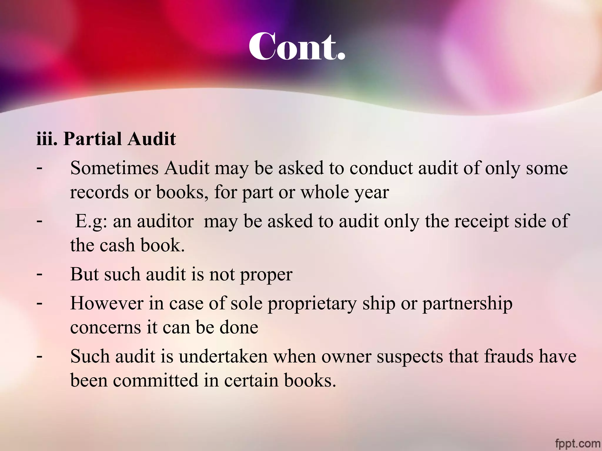 Cont. 
iii. Partial Audit 
- Sometimes Audit may be asked to conduct audit of only some 
records or books, for part or whole year 
- E.g: an auditor may be asked to audit only the receipt side of 
the cash book. 
- But such audit is not proper 
- However in case of sole proprietary ship or partnership 
concerns it can be done 
- Such audit is undertaken when owner suspects that frauds have 
been committed in certain books. 
 