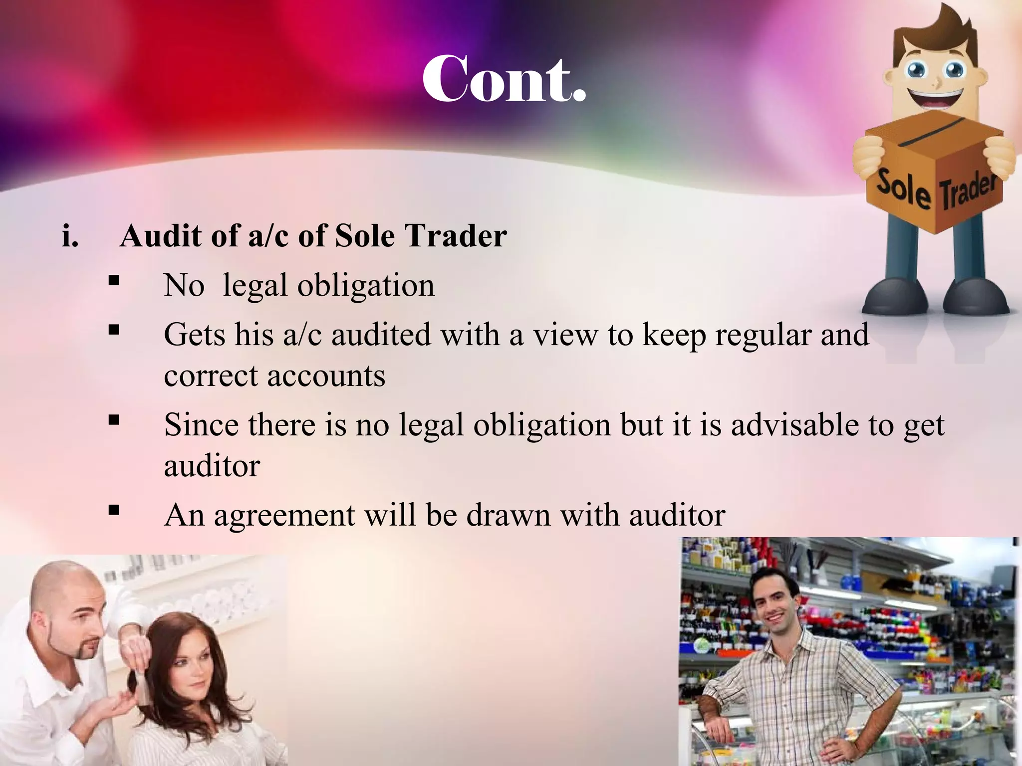 Cont. 
i. Audit of a/c of Sole Trader 
 No legal obligation 
 Gets his a/c audited with a view to keep regular and 
correct accounts 
 Since there is no legal obligation but it is advisable to get 
auditor 
 An agreement will be drawn with auditor 
 