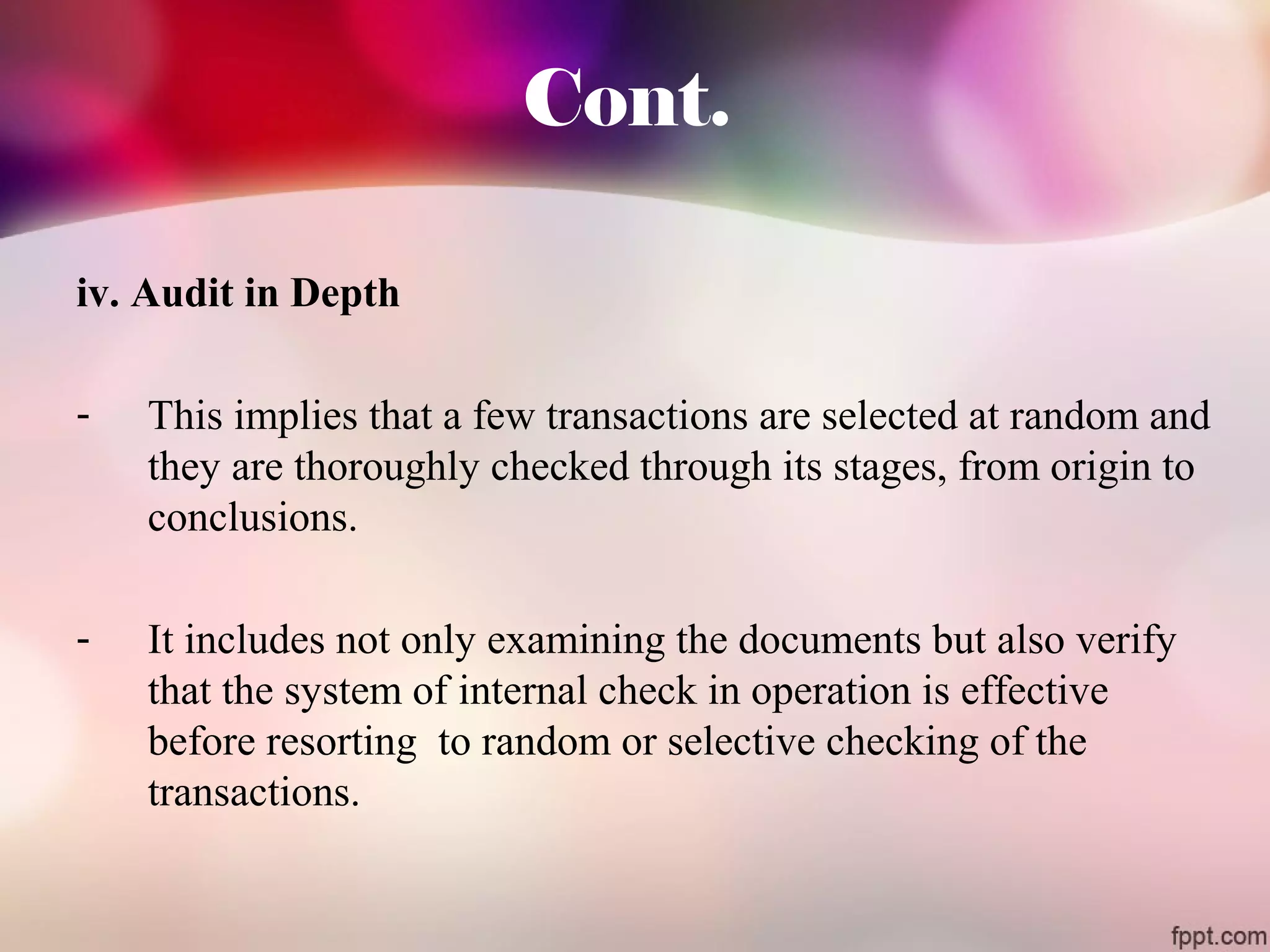 Cont. 
iv. Audit in Depth 
- This implies that a few transactions are selected at random and 
they are thoroughly checked through its stages, from origin to 
conclusions. 
- It includes not only examining the documents but also verify 
that the system of internal check in operation is effective 
before resorting to random or selective checking of the 
transactions. 
 