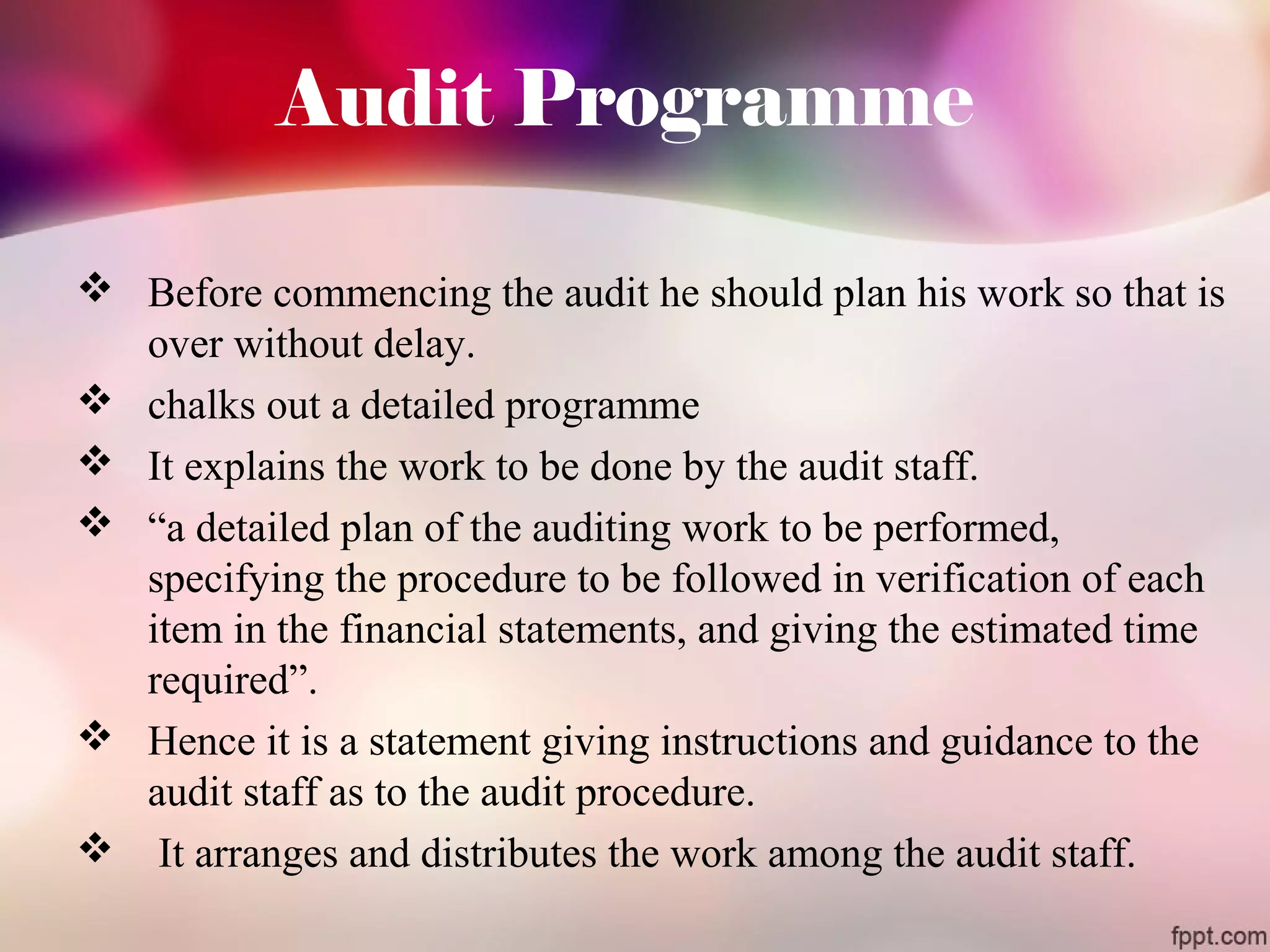 Audit Programme 
 Before commencing the audit he should plan his work so that is 
over without delay. 
 chalks out a detailed programme 
 It explains the work to be done by the audit staff. 
 “a detailed plan of the auditing work to be performed, 
specifying the procedure to be followed in verification of each 
item in the financial statements, and giving the estimated time 
required”. 
 Hence it is a statement giving instructions and guidance to the 
audit staff as to the audit procedure. 
 It arranges and distributes the work among the audit staff. 
 