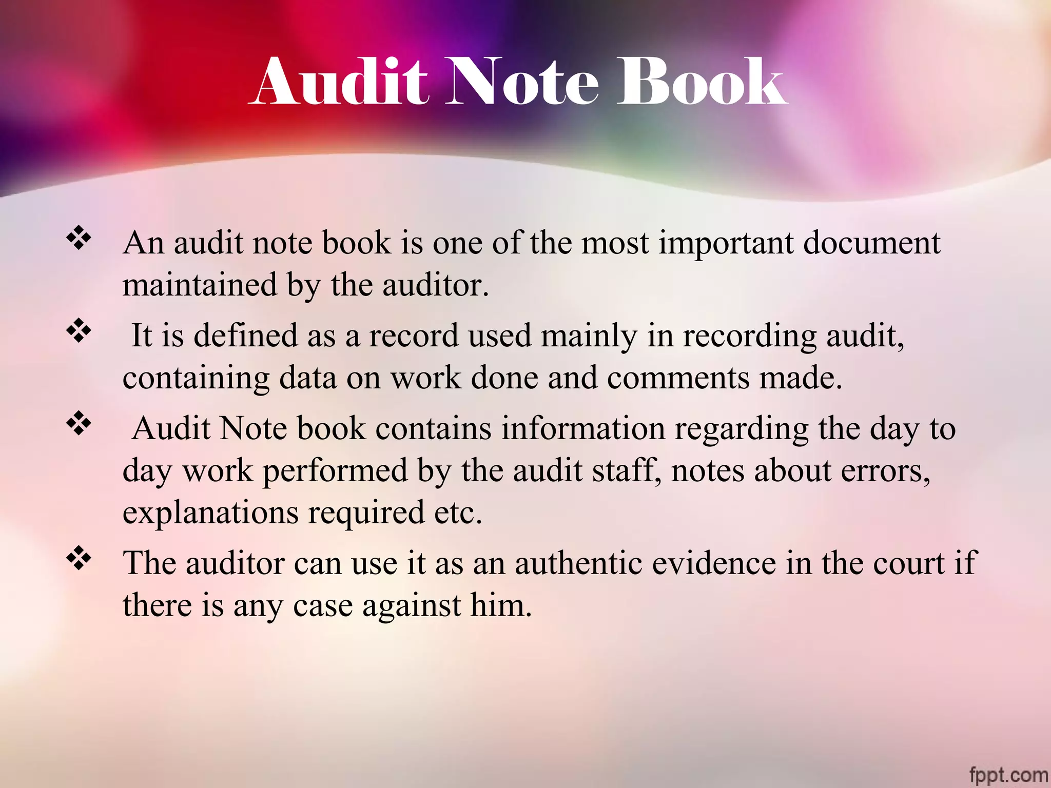 Audit Note Book 
 An audit note book is one of the most important document 
maintained by the auditor. 
 It is defined as a record used mainly in recording audit, 
containing data on work done and comments made. 
 Audit Note book contains information regarding the day to 
day work performed by the audit staff, notes about errors, 
explanations required etc. 
 The auditor can use it as an authentic evidence in the court if 
there is any case against him. 
 
