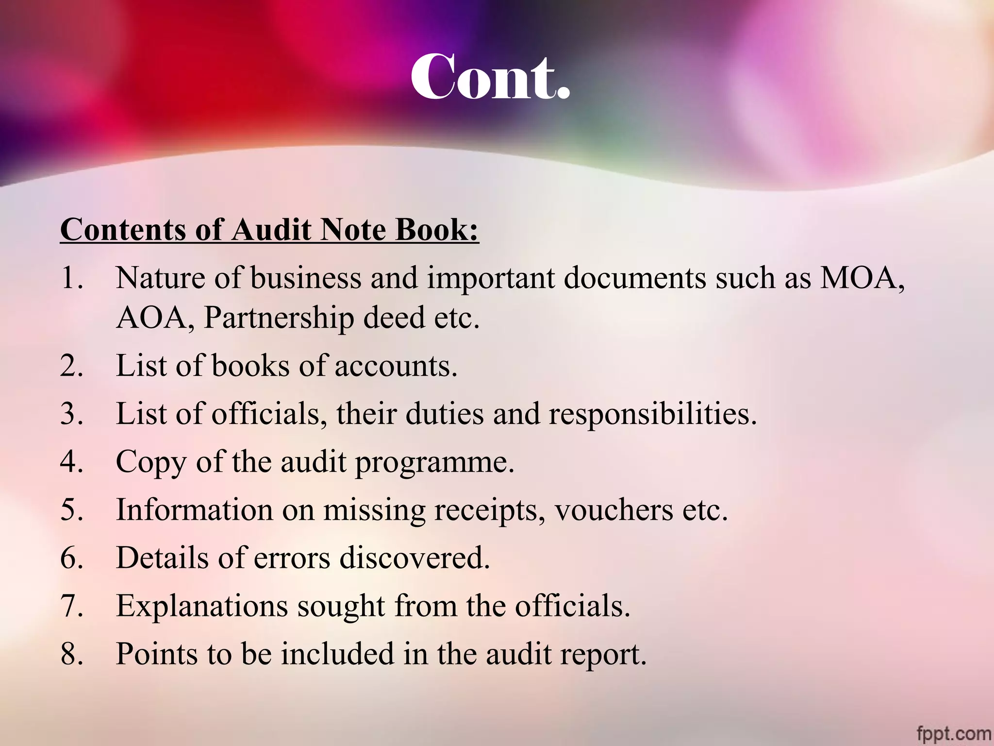 Cont. 
Contents of Audit Note Book: 
1. Nature of business and important documents such as MOA, 
AOA, Partnership deed etc. 
2. List of books of accounts. 
3. List of officials, their duties and responsibilities. 
4. Copy of the audit programme. 
5. Information on missing receipts, vouchers etc. 
6. Details of errors discovered. 
7. Explanations sought from the officials. 
8. Points to be included in the audit report. 
