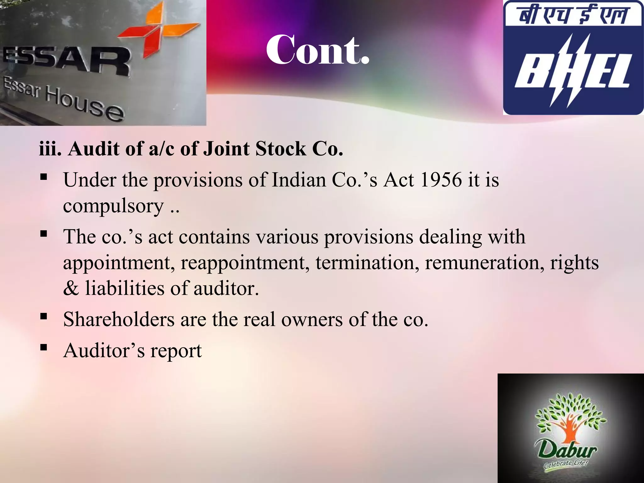 Cont. 
iii. Audit of a/c of Joint Stock Co. 
 Under the provisions of Indian Co.’s Act 1956 it is 
compulsory .. 
 The co.’s act contains various provisions dealing with 
appointment, reappointment, termination, remuneration, rights 
& liabilities of auditor. 
 Shareholders are the real owners of the co. 
 Auditor’s report 
 