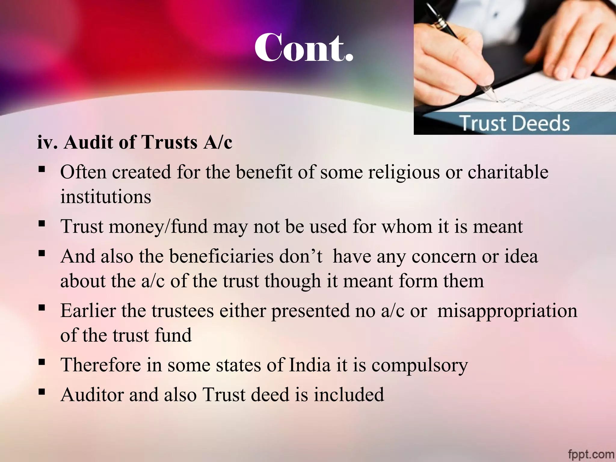 Cont. 
iv. Audit of Trusts A/c 
 Often created for the benefit of some religious or charitable 
institutions 
 Trust money/fund may not be used for whom it is meant 
 And also the beneficiaries don’t have any concern or idea 
about the a/c of the trust though it meant form them 
 Earlier the trustees either presented no a/c or misappropriation 
of the trust fund 
 Therefore in some states of India it is compulsory 
 Auditor and also Trust deed is included 
 