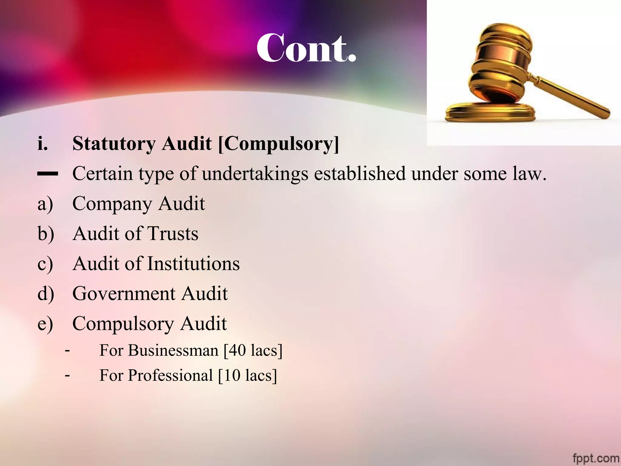 Cont. 
i. Statutory Audit [Compulsory] 
▬ Certain type of undertakings established under some law. 
a) Company Audit 
b) Audit of Trusts 
c) Audit of Institutions 
d) Government Audit 
e) Compulsory Audit 
- For Businessman [40 lacs] 
- For Professional [10 lacs] 
 