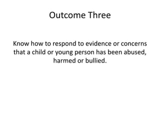 Outcome Three 
Know how to respond to evidence or concerns 
that a child or young person has been abused, 
harmed or bullied. 
 