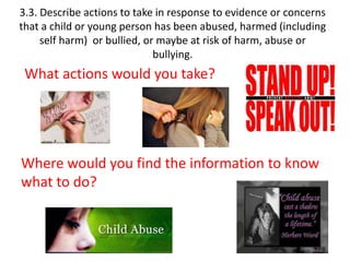3.3. Describe actions to take in response to evidence or concerns 
that a child or young person has been abused, harmed (including 
self harm) or bullied, or maybe at risk of harm, abuse or 
bullying. 
What actions would you take? 
Where would you find the information to know 
what to do? 
 