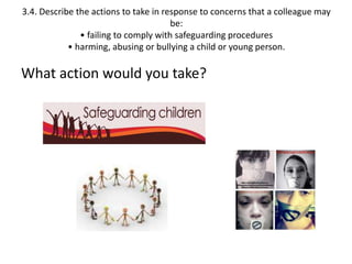 3.4. Describe the actions to take in response to concerns that a colleague may 
be: 
• failing to comply with safeguarding procedures 
• harming, abusing or bullying a child or young person. 
What action would you take? 
 